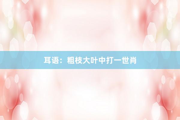 耳语：粗枝大叶中打一世肖